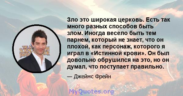 Зло это широкая церковь. Есть так много разных способов быть злом. Иногда весело быть тем парнем, который не знает, что он плохой, как персонаж, которого я играл в «Истинной крови». Он был довольно обрушился на это, но