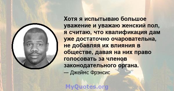 Хотя я испытываю большое уважение и уважаю женский пол, я считаю, что квалификация дам уже достаточно очаровательна, не добавляя их влияния в обществе, давая на них право голосовать за членов законодательного органа.