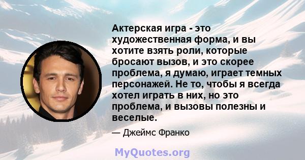 Актерская игра - это художественная форма, и вы хотите взять роли, которые бросают вызов, и это скорее проблема, я думаю, играет темных персонажей. Не то, чтобы я всегда хотел играть в них, но это проблема, и вызовы