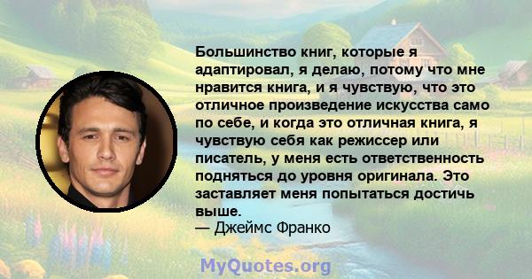 Большинство книг, которые я адаптировал, я делаю, потому что мне нравится книга, и я чувствую, что это отличное произведение искусства само по себе, и когда это отличная книга, я чувствую себя как режиссер или писатель, 