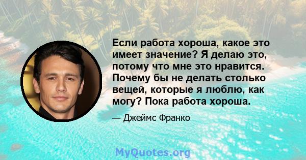 Если работа хороша, какое это имеет значение? Я делаю это, потому что мне это нравится. Почему бы не делать столько вещей, которые я люблю, как могу? Пока работа хороша.