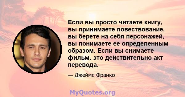 Если вы просто читаете книгу, вы принимаете повествование, вы берете на себя персонажей, вы понимаете ее определенным образом. Если вы снимаете фильм, это действительно акт перевода.