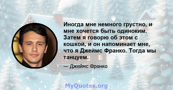 Иногда мне немного грустно, и мне хочется быть одиноким. Затем я говорю об этом с кошкой, и он напоминает мне, что я Джеймс Франко. Тогда мы танцуем.