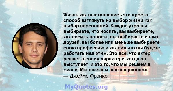 Жизнь как выступление - это просто способ взглянуть на выбор жизни как выбор персонажей. Каждое утро вы выбираете, что носить, вы выбираете, как носить волосы, вы выбираете своих друзей, вы более или меньше выбираете