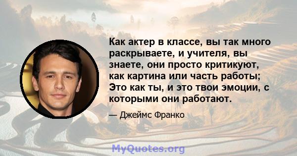 Как актер в классе, вы так много раскрываете, и учителя, вы знаете, они просто критикуют, как картина или часть работы; Это как ты, и это твои эмоции, с которыми они работают.