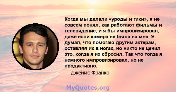 Когда мы делали «уроды и гики», я не совсем понял, как работают фильмы и телевидение, и я бы импровизировал, даже если камера не была на мне. Я думал, что помогаю другим актерам, оставляя их в ногах, но никто не ценил