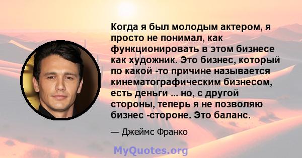 Когда я был молодым актером, я просто не понимал, как функционировать в этом бизнесе как художник. Это бизнес, который по какой -то причине называется кинематографическим бизнесом, есть деньги ... но, с другой стороны,