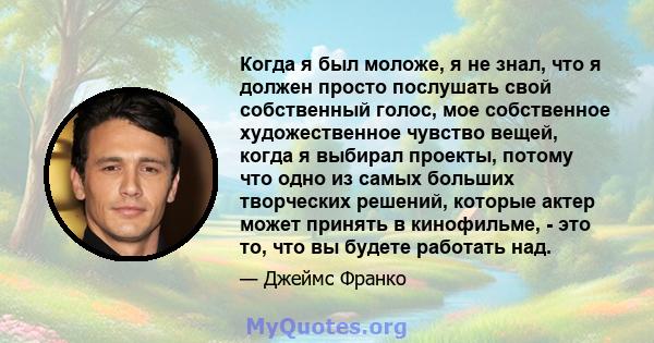 Когда я был моложе, я не знал, что я должен просто послушать свой собственный голос, мое собственное художественное чувство вещей, когда я выбирал проекты, потому что одно из самых больших творческих решений, которые