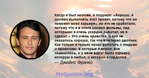 Когда я был моложе, я подумал: «Хорошо, я должен выполнять этот проект, потому что он поможет моей карьере», но это не сработало, потому что я в итоге снимал фильмы, над которыми я очень усердно работал, но я сделал »