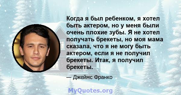 Когда я был ребенком, я хотел быть актером, но у меня были очень плохие зубы. Я не хотел получать брекеты, но моя мама сказала, что я не могу быть актером, если я не получил брекеты. Итак, я получил брекеты.