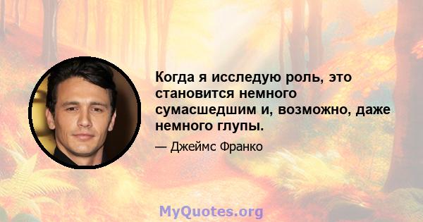 Когда я исследую роль, это становится немного сумасшедшим и, возможно, даже немного глупы.