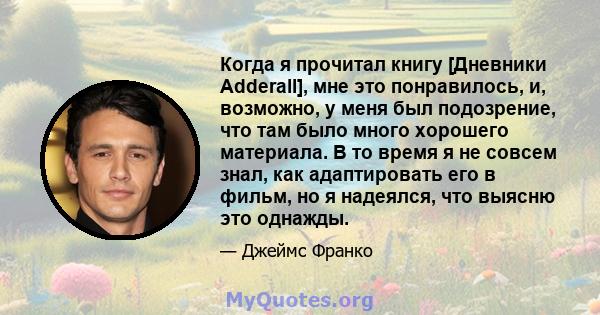 Когда я прочитал книгу [Дневники Adderall], мне это понравилось, и, возможно, у меня был подозрение, что там было много хорошего материала. В то время я не совсем знал, как адаптировать его в фильм, но я надеялся, что