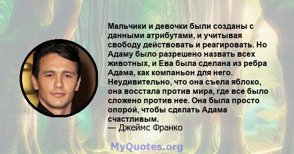 Мальчики и девочки были созданы с данными атрибутами, и учитывая свободу действовать и реагировать. Но Адаму было разрешено назвать всех животных, и Ева была сделана из ребра Адама, как компаньон для него.