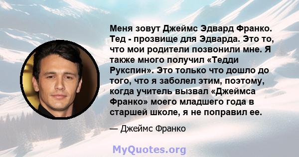 Меня зовут Джеймс Эдвард Франко. Тед - прозвище для Эдварда. Это то, что мои родители позвонили мне. Я также много получил «Тедди Рукспин». Это только что дошло до того, что я заболел этим, поэтому, когда учитель вызвал 