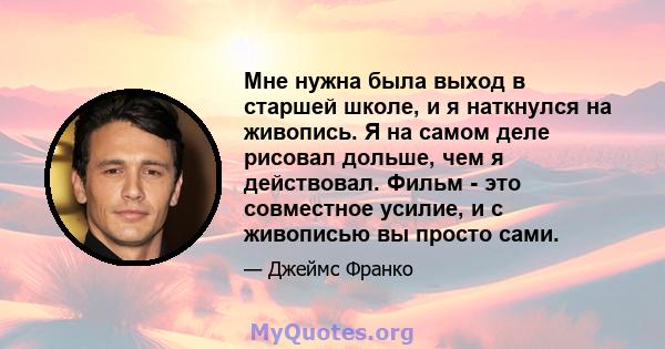 Мне нужна была выход в старшей школе, и я наткнулся на живопись. Я на самом деле рисовал дольше, чем я действовал. Фильм - это совместное усилие, и с живописью вы просто сами.