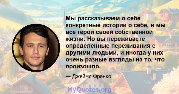 Мы рассказываем о себе конкретные истории о себе, и мы все герои своей собственной жизни. Но вы переживаете определенные переживания с другими людьми, и иногда у них очень разные взгляды на то, что произошло.