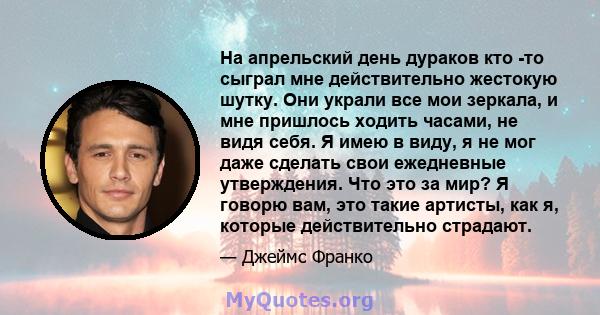 На апрельский день дураков кто -то сыграл мне действительно жестокую шутку. Они украли все мои зеркала, и мне пришлось ходить часами, не видя себя. Я имею в виду, я не мог даже сделать свои ежедневные утверждения. Что