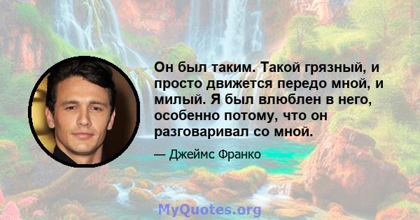 Он был таким. Такой грязный, и просто движется передо мной, и милый. Я был влюблен в него, особенно потому, что он разговаривал со мной.