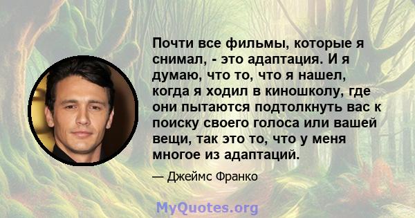 Почти все фильмы, которые я снимал, - это адаптация. И я думаю, что то, что я нашел, когда я ходил в киношколу, где они пытаются подтолкнуть вас к поиску своего голоса или вашей вещи, так это то, что у меня многое из