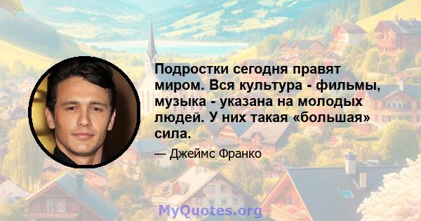 Подростки сегодня правят миром. Вся культура - фильмы, музыка - указана на молодых людей. У них такая «большая» сила.