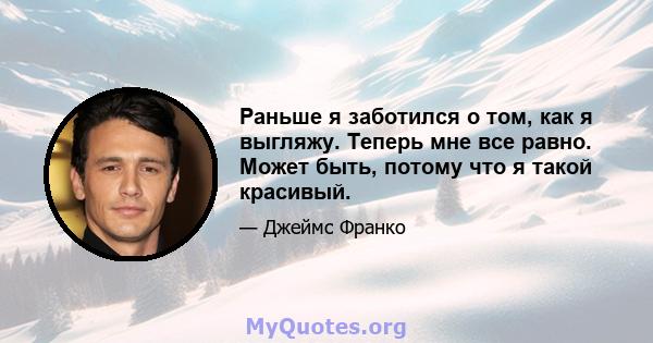 Раньше я заботился о том, как я выгляжу. Теперь мне все равно. Может быть, потому что я такой красивый.