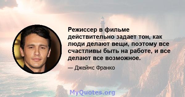 Режиссер в фильме действительно задает тон, как люди делают вещи, поэтому все счастливы быть на работе, и все делают все возможное.