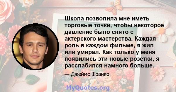 Школа позволила мне иметь торговые точки, чтобы некоторое давление было снято с актерского мастерства. Каждая роль в каждом фильме, я жил или умирал. Как только у меня появились эти новые розетки, я расслабился намного