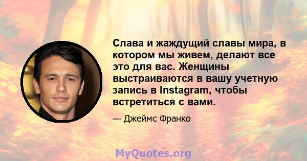 Слава и жаждущий славы мира, в котором мы живем, делают все это для вас. Женщины выстраиваются в вашу учетную запись в Instagram, чтобы встретиться с вами.