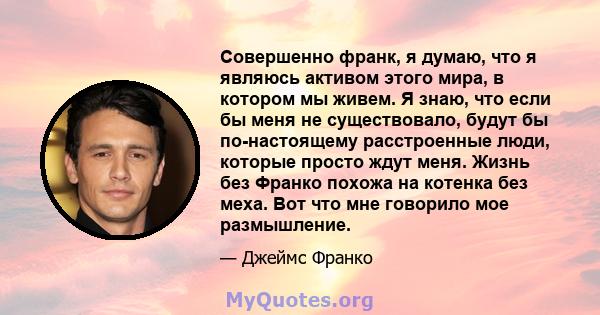 Совершенно франк, я думаю, что я являюсь активом этого мира, в котором мы живем. Я знаю, что если бы меня не существовало, будут бы по-настоящему расстроенные люди, которые просто ждут меня. Жизнь без Франко похожа на