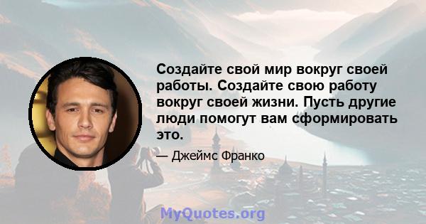 Создайте свой мир вокруг своей работы. Создайте свою работу вокруг своей жизни. Пусть другие люди помогут вам сформировать это.