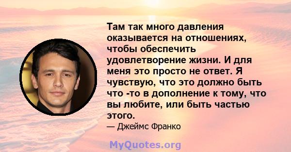 Там так много давления оказывается на отношениях, чтобы обеспечить удовлетворение жизни. И для меня это просто не ответ. Я чувствую, что это должно быть что -то в дополнение к тому, что вы любите, или быть частью этого.