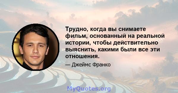 Трудно, когда вы снимаете фильм, основанный на реальной истории, чтобы действительно выяснить, какими были все эти отношения.