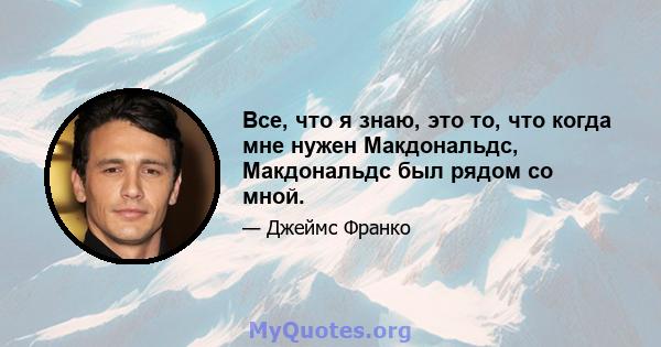 Все, что я знаю, это то, что когда мне нужен Макдональдс, Макдональдс был рядом со мной.