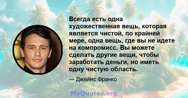 Всегда есть одна художественная вещь, которая является чистой, по крайней мере, одна вещь, где вы не идете на компромисс. Вы можете сделать другие вещи, чтобы заработать деньги, но иметь одну чистую область.