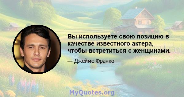 Вы используете свою позицию в качестве известного актера, чтобы встретиться с женщинами.