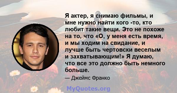 Я актер, я снимаю фильмы, и мне нужно найти кого -то, кто любит такие вещи. Это не похоже на то, что «О, у меня есть время, и мы ходим на свидание, и лучше быть чертовски веселым и захватывающим!» Я думаю, что все это