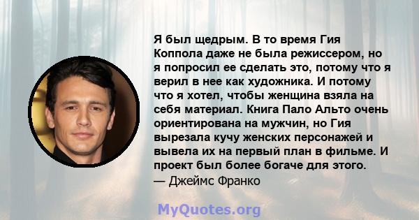 Я был щедрым. В то время Гия Коппола даже не была режиссером, но я попросил ее сделать это, потому что я верил в нее как художника. И потому что я хотел, чтобы женщина взяла на себя материал. Книга Пало Альто очень