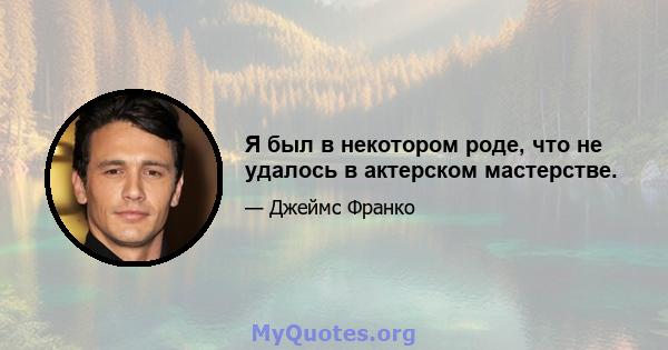 Я был в некотором роде, что не удалось в актерском мастерстве.