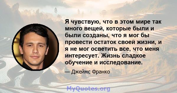 Я чувствую, что в этом мире так много вещей, которые были и были созданы, что я мог бы провести остаток своей жизни, и я не мог осветить все, что меня интересует. Жизнь сладкое обучение и исследование.