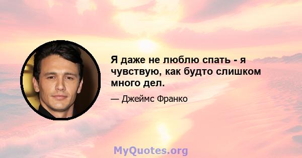 Я даже не люблю спать - я чувствую, как будто слишком много дел.