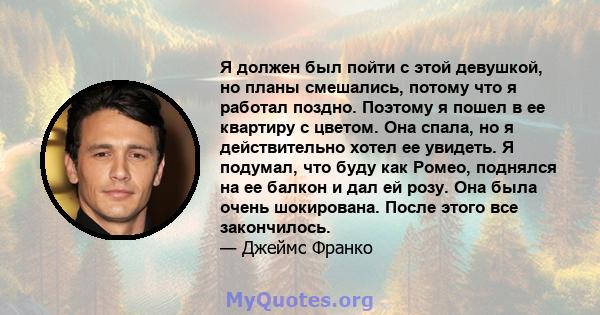 Я должен был пойти с этой девушкой, но планы смешались, потому что я работал поздно. Поэтому я пошел в ее квартиру с цветом. Она спала, но я действительно хотел ее увидеть. Я подумал, что буду как Ромео, поднялся на ее