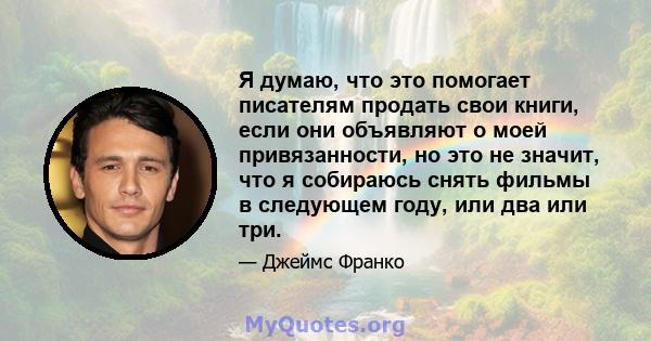 Я думаю, что это помогает писателям продать свои книги, если они объявляют о моей привязанности, но это не значит, что я собираюсь снять фильмы в следующем году, или два или три.