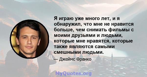 Я играю уже много лет, и я обнаружил, что мне не нравится больше, чем снимать фильмы с моими друзьями и людьми, которые мне нравятся, которые также являются самыми смешными людьми.