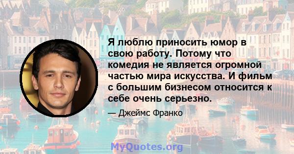 Я люблю приносить юмор в свою работу. Потому что комедия не является огромной частью мира искусства. И фильм с большим бизнесом относится к себе очень серьезно.