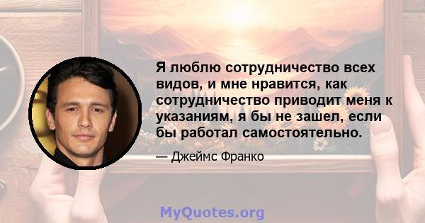 Я люблю сотрудничество всех видов, и мне нравится, как сотрудничество приводит меня к указаниям, я бы не зашел, если бы работал самостоятельно.