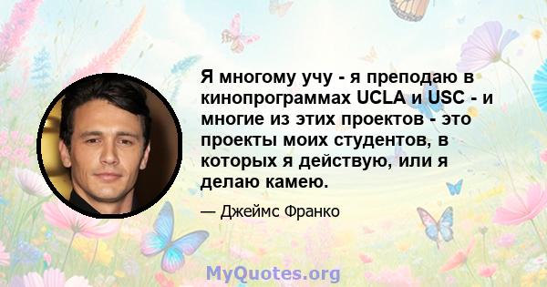 Я многому учу - я преподаю в кинопрограммах UCLA и USC - и многие из этих проектов - это проекты моих студентов, в которых я действую, или я делаю камею.