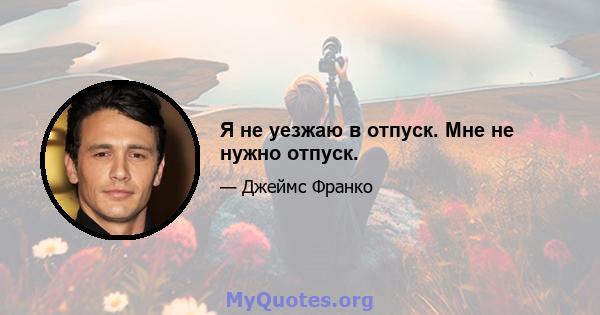 Я не уезжаю в отпуск. Мне не нужно отпуск.