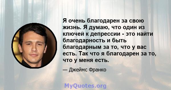 Я очень благодарен за свою жизнь. Я думаю, что один из ключей к депрессии - это найти благодарность и быть благодарным за то, что у вас есть. Так что я благодарен за то, что у меня есть.