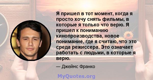 Я пришел в тот момент, когда я просто хочу снять фильмы, в которые я только что верю. Я пришел к пониманию кинопроизводства, новое понимание, где я считаю, что это среда режиссера. Это означает работать с людьми, в