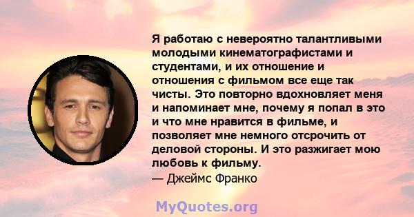 Я работаю с невероятно талантливыми молодыми кинематографистами и студентами, и их отношение и отношения с фильмом все еще так чисты. Это повторно вдохновляет меня и напоминает мне, почему я попал в это и что мне